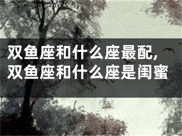 双鱼座和什么座最配,双鱼座和什么座是闺蜜