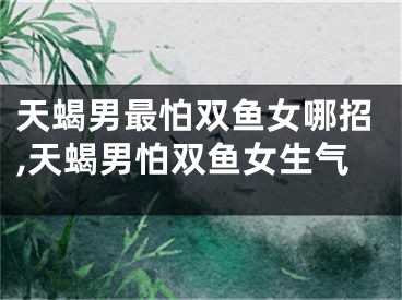 天蝎男最怕双鱼女哪招,天蝎男怕双鱼女生气