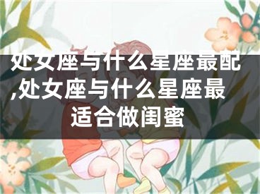 处女座与什么星座最配,处女座与什么星座最适合做闺蜜