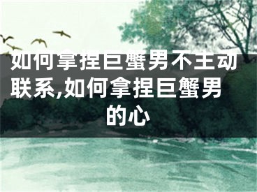 如何拿捏巨蟹男不主动联系,如何拿捏巨蟹男的心