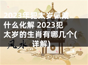 2023年犯太岁佩戴什么化解 2023犯太岁的生肖有哪几个(详解)
