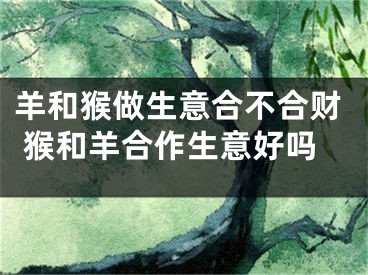 羊和猴做生意合不合财 猴和羊合作生意好吗