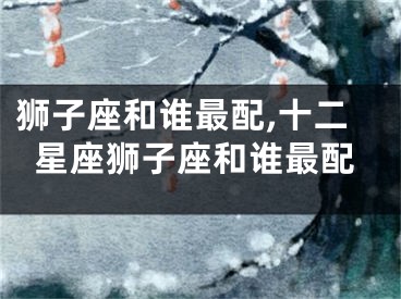 狮子座和谁最配,十二星座狮子座和谁最配