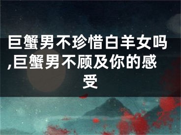 巨蟹男不珍惜白羊女吗,巨蟹男不顾及你的感受