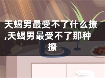 天蝎男最受不了什么撩,天蝎男最受不了那种撩