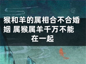 猴和羊的属相合不合婚姻 属猴属羊千万不能在一起