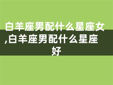 白羊座男配什么星座女,白羊座男配什么星座好