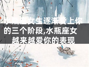 水瓶座女生逐渐爱上你的三个阶段,水瓶座女越来越爱你的表现