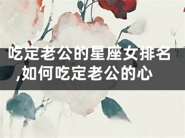 吃定老公的星座女排名,如何吃定老公的心