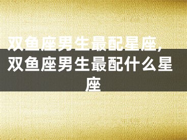 双鱼座男生最配星座,双鱼座男生最配什么星座