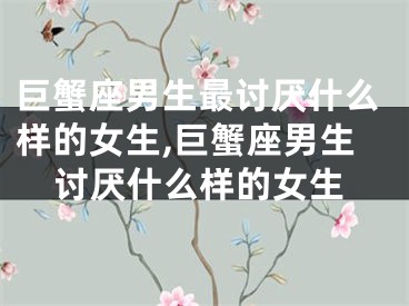 巨蟹座男生最讨厌什么样的女生,巨蟹座男生讨厌什么样的女生