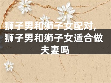 狮子男和狮子女配对,狮子男和狮子女适合做夫妻吗