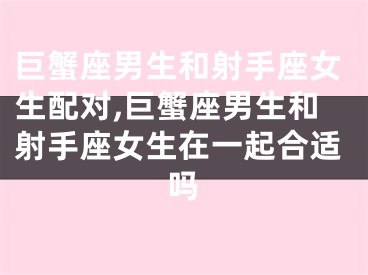 巨蟹座男生和射手座女生配对,巨蟹座男生和射手座女生在一起合适吗