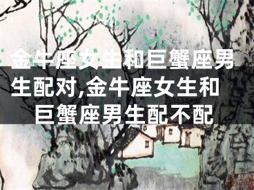 金牛座女生和巨蟹座男生配对,金牛座女生和巨蟹座男生配不配
