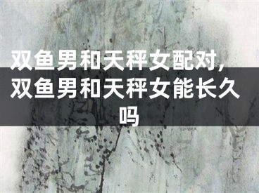 双鱼男和天秤女配对,双鱼男和天秤女能长久吗
