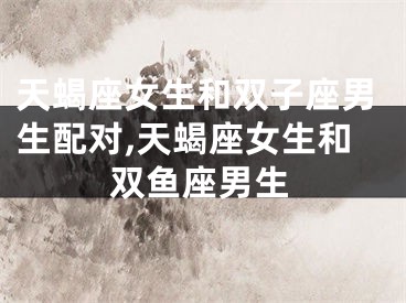 天蝎座女生和双子座男生配对,天蝎座女生和双鱼座男生