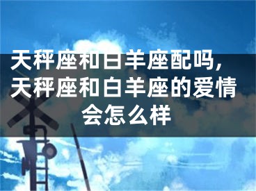 天秤座和白羊座配吗,天秤座和白羊座的爱情会怎么样