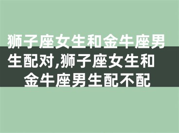狮子座女生和金牛座男生配对,狮子座女生和金牛座男生配不配