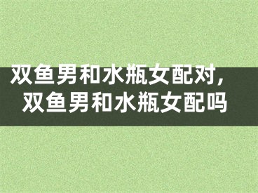 双鱼男和水瓶女配对,双鱼男和水瓶女配吗