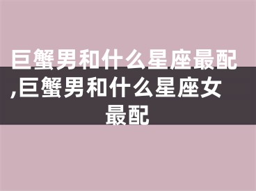 巨蟹男和什么星座最配,巨蟹男和什么星座女最配