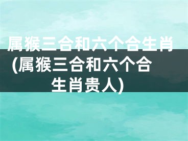 属猴三合和六个合生肖 (属猴三合和六个合生肖贵人)
