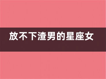 放不下渣男的星座女