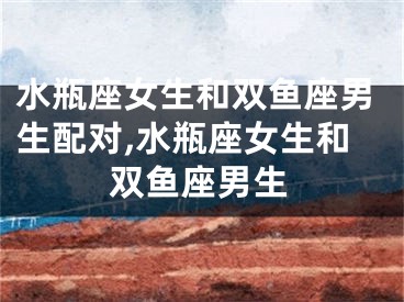 水瓶座女生和双鱼座男生配对,水瓶座女生和双鱼座男生
