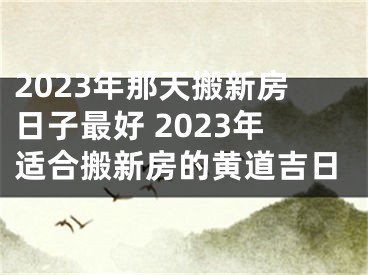 2023年那天搬新房日子最好 2023年适合搬新房的黄道吉日