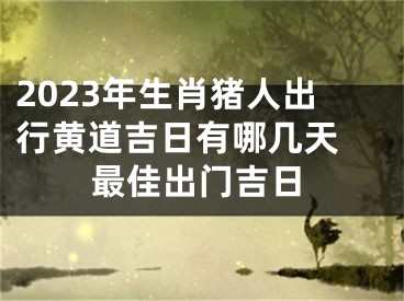 2023年生肖猪人出行黄道吉日有哪几天 最佳出门吉日