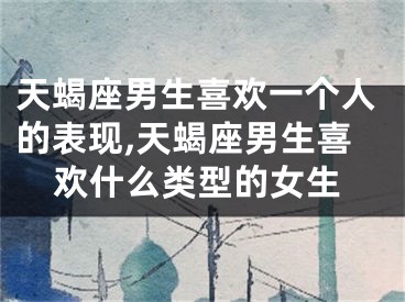 天蝎座男生喜欢一个人的表现,天蝎座男生喜欢什么类型的女生