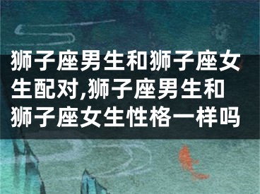 狮子座男生和狮子座女生配对,狮子座男生和狮子座女生性格一样吗