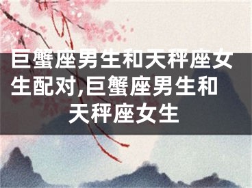 巨蟹座男生和天秤座女生配对,巨蟹座男生和天秤座女生
