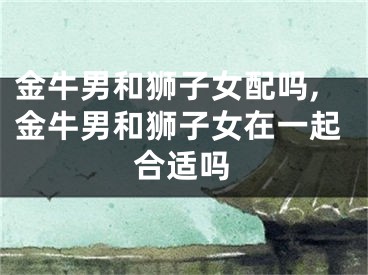 金牛男和狮子女配吗,金牛男和狮子女在一起合适吗