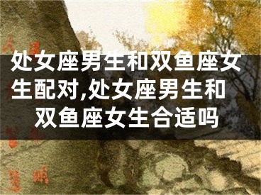 处女座男生和双鱼座女生配对,处女座男生和双鱼座女生合适吗