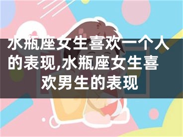 水瓶座女生喜欢一个人的表现,水瓶座女生喜欢男生的表现