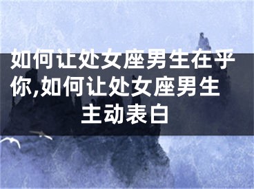 如何让处女座男生在乎你,如何让处女座男生主动表白