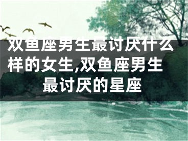 双鱼座男生最讨厌什么样的女生,双鱼座男生最讨厌的星座