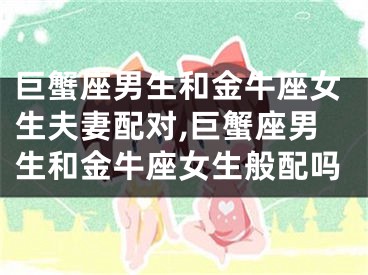 巨蟹座男生和金牛座女生夫妻配对,巨蟹座男生和金牛座女生般配吗