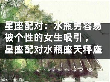 星座配对：水瓶男容易被个性的女生吸引 ,星座配对水瓶座天秤座
