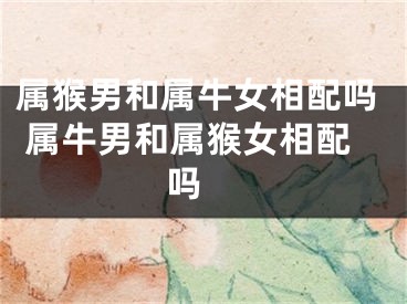 属猴男和属牛女相配吗 属牛男和属猴女相配吗 