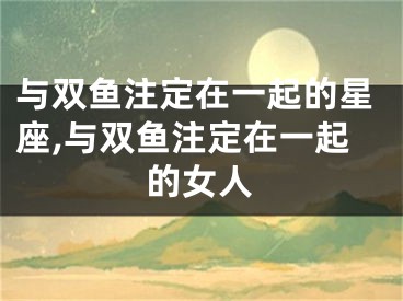与双鱼注定在一起的星座,与双鱼注定在一起的女人