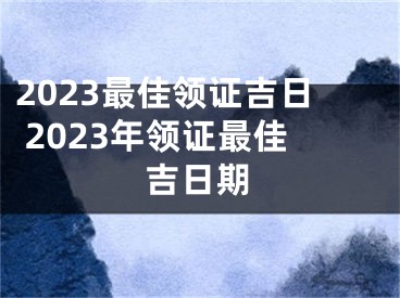 2023最佳领证吉日 2023年领证最佳吉日期