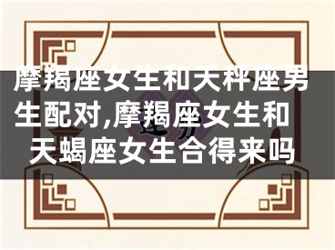 摩羯座女生和天秤座男生配对,摩羯座女生和天蝎座女生合得来吗
