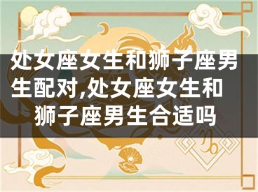 处女座女生和狮子座男生配对,处女座女生和狮子座男生合适吗