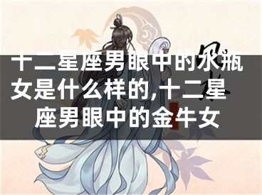 十二星座男眼中的水瓶女是什么样的,十二星座男眼中的金牛女
