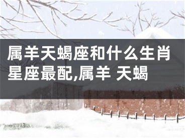 属羊天蝎座和什么生肖星座最配,属羊 天蝎