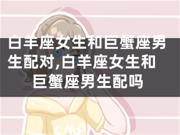 白羊座女生和巨蟹座男生配对,白羊座女生和巨蟹座男生配吗