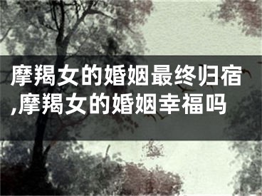 摩羯女的婚姻最终归宿,摩羯女的婚姻幸福吗