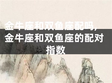 金牛座和双鱼座配吗,金牛座和双鱼座的配对指数