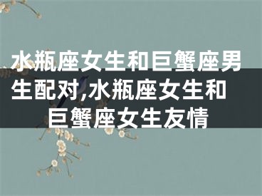 水瓶座女生和巨蟹座男生配对,水瓶座女生和巨蟹座女生友情